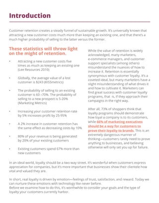 Introduction
Customer retention creates a steady funnel of sustainable growth. It’s universally known that
attracting a new customer costs much more than keeping an existing one, and that there’s a
much higher probability of selling to the latter versus the former.
• Attracting a new customer costs ﬁve
times as much as keeping an existing one
(Lee Resources 2010)
• Globally, the average value of a lost
customer is $243 (KISSmetrics)
• The probability of selling to an existing
customer is 60 –70%. The probability of
selling to a new prospect is 5-20%
(Marketing Metrics)
• Increasing your customer retention rate
by 5% increases proﬁt by 25-95%
• A 2% increase in customer retention has
the same eﬀect as decreasing costs by 10%
• 80% of your revenue is being generated
by 20% of your existing customers
• Existing customers spend 67% more than
new customers
While the value of retention is widely
acknowledged, many marketers,
e-commerce managers, and customer
support specialists (among others)
misunderstand the nuances of how to
increase it. Retention is essentially
synonymous with customer loyalty. It’s a
coveted ideal, but many marketers have a
slight misunderstanding of what drives it
and how to cultivate it. Marketers can
ﬁnd great success with customer loyalty
programs, that is, if they approach their
campaigns in the right way.
After all, 73% of shoppers think that
loyalty programs should demonstrate
how loyal a company is to its customers,
while 66% of marketing executives
should be a way for customers to
prove their loyalty to brands. This is an
extremely dangerous manner of
thinking—customers rarely need to prove
anything to businesses, and believing
otherwise will only set you up for failure.
These statistics will throw light
on the might of retention.
In an ideal world, loyalty should be a two-way street. It’s wonderful when customers express
appreciation for companies, but it’s more important that businesses show their clientele how
vital and valued they are.
In short, real loyalty is driven by emotion—feelings of trust, satisfaction, and reward. Today we
can nurture these emotions with technology like never before.
Before we examine how to do this, it’s worthwhile to consider your goals and the type of
loyalty your customers currently harbor.
 