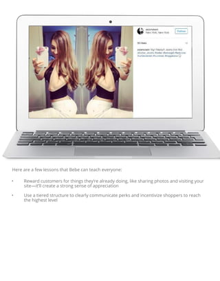 Here are a few lessons that Bebe can teach everyone:
• Reward customers for things they’re already doing, like sharing photos and visiting your
site—it’ll create a strong sense of appreciation
• Use a tiered structure to clearly communicate perks and incentivize shoppers to reach
the highest level
 