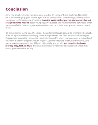 Conclusion
Achieving a high retention rate is no easy feat, but it’s well-worth the challenge. No matter
what your messaging goals or strategies are, it’s vital to collect data throughout every step of
your process. Consequently, it’s wise to invest in systems that provide comprehensive but
straightforward metrics about your program’s success and your customers’ behaviors. When
you can unify the data from your various dashboards and databases, you can learn so much
more.
On the customer-facing side, the idea of the customer lifecycle cannot be emphasized enough.
After all, loyalty and retention imply repeatable processes that feed back into the same goal.
Engagement, acquisition, conversion, and retention suﬀer when your programs are siloed and
you don’t map your shoppers’ return to you. Customer lifecycles are multidimensional, and
your marketing programs should be too. Generally, you should aim to make the buyer
journey easy, fast, and fun. If you can describe your retention strategies with these three
words, you’re onto something.
 