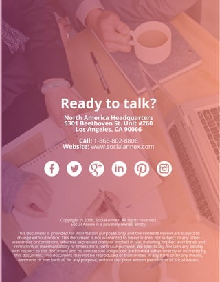 Ready to talk?
North America Headquarters
5301 Beethoven St. Unit #260
Los Angeles, CA 90066
Call: 1-866-802-8806
Website: www.socialannex.com
Copyright © 2016, Social Annex. All rights reserved.
Social Annex is a privately owned entity.
This document is provided for information purposes only and the contents hereof are subject to
change without notice. This document is not warranted to be error-free, nor subject to any other
warranties or conditions, whether expressed orally or implied in law, including implied warranties and
conditions of merchantability or ﬁtness for a particular purpose. We speciﬁcally disclaim any liability
with respect to this document and no contractual obligations are formed either directly or indirectly by
this document. This document may not be reproduced or transmitted in any form or by any means,
electronic or mechanical, for any purpose, without our prior written permission of Social Annex.
 