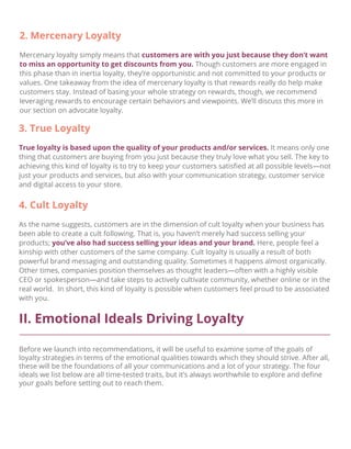 II. Emotional Ideals Driving Loyalty
Before we launch into recommendations, it will be useful to examine some of the goals of
loyalty strategies in terms of the emotional qualities towards which they should strive. After all,
these will be the foundations of all your communications and a lot of your strategy. The four
ideals we list below are all time-tested traits, but it’s always worthwhile to explore and deﬁne
your goals before setting out to reach them.
4. Cult Loyalty
As the name suggests, customers are in the dimension of cult loyalty when your business has
been able to create a cult following. That is, you haven’t merely had success selling your
products; you’ve also had success selling your ideas and your brand. Here, people feel a
kinship with other customers of the same company. Cult loyalty is usually a result of both
powerful brand messaging and outstanding quality. Sometimes it happens almost organically.
Other times, companies position themselves as thought leaders—often with a highly visible
CEO or spokesperson—and take steps to actively cultivate community, whether online or in the
real world. In short, this kind of loyalty is possible when customers feel proud to be associated
with you.
2. Mercenary Loyalty
Mercenary loyalty simply means that customers are with you just because they don’t want
to miss an opportunity to get discounts from you. Though customers are more engaged in
this phase than in inertia loyalty, they’re opportunistic and not committed to your products or
values. One takeaway from the idea of mercenary loyalty is that rewards really do help make
customers stay. Instead of basing your whole strategy on rewards, though, we recommend
leveraging rewards to encourage certain behaviors and viewpoints. We’ll discuss this more in
our section on advocate loyalty.
3. True Loyalty
True loyalty is based upon the quality of your products and/or services. It means only one
thing that customers are buying from you just because they truly love what you sell. The key to
achieving this kind of loyalty is to try to keep your customers satisﬁed at all possible levels—not
just your products and services, but also with your communication strategy, customer service
and digital access to your store.
 