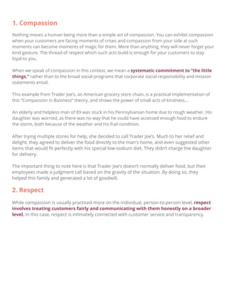 After trying multiple stores for help, she decided to call Trader Joe’s. Much to her relief and
delight, they agreed to deliver the food directly to the man's home, and even suggested other
items that would ﬁt perfectly with his special low-sodium diet. They didn’t charge the daughter
for delivery.
The important thing to note here is that Trader Joe’s doesn’t normally deliver food, but their
employees made a judgment call based on the gravity of the situation. By doing so, they
helped this family and generated a lot of goodwill.
2. Respect
While compassion is usually practiced more on the individual, person-to-person level, respect
involves treating customers fairly and communicating with them honestly on a broader
level. In this case, respect is intimately connected with customer service and transparency.
1. Compassion
Nothing moves a human being more than a simple act of compassion. You can exhibit compassion
when your customers are facing moments of crises and compassion from your side at such
moments can become moments of magic for them. More than anything, they will never forget your
kind gesture. The thread of respect which such acts build is enough for your customers to stay
loyal to you.
When we speak of compassion in this context, we mean a systematic commitment to “the little
things,” rather than to the broad social programs that corporate social responsibility and mission
statements entail.
This example from Trader Joe’s, an American grocery store chain, is a practical implementation of
this “Compassion in Business” theory, and shows the power of small acts of kindness…
An elderly and helpless man of 89 was stuck in his Pennsylvanian home due to rough weather. His
daughter was worried, as there was no way that he could have accessed enough food to endure
the storm, both because of the weather and his frail condition.
 