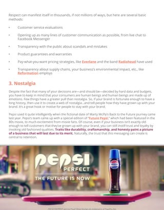Respect can manifest itself in thousands, if not millions of ways, but here are several basic
methods:
• Customer service evaluations
• Opening up as many lines of customer communication as possible, from live chat to
Facebook Messenger
• Transparency with the public about scandals and mistakes
• Product guarantees and warranties
• Pay-what-you-want pricing strategies, like Everlane and the band Radiohead have used
• Transparency about supply chains, your business’s environmental impact, etc., like
Reformation employs
3. Nostalgia
Despite the fact that many of your decisions are—and should be—decided by hard data and budgets,
you have to keep in mind that your consumers are human beings and human beings are made up of
emotions. Few things have a greater pull than nostalgia. So, if your brand is fortunate enough to have a
long history, then use it to create a web of nostalgia…and tell people how they have grown up with your
brand. It’s a great hook or motive for people to stay with your brand.
Pepsi used it quite intelligently when the ﬁctional date of Marty McFly’s Back to the Future journey came
last year. Pepsi’s team came up with a special edition of “Future Pepsi,” which had been featured in the
80s movie, to much excitement from movie fans. Of course, even if your business isn’t exactly old
enough to tell customers that they’ve grown up with your brand, you can still instill trust and loyalty by
invoking old fashioned qualities. Traits like durability, craftsmanship, and honesty paint a picture
of a business that will last due to its merit. Naturally, the trust that this messaging can create is
central to retention.
 