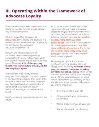 III. Operating Within the Framework of
Advocate Loyalty
• Referring friends to your site
• Connecting with your business on
social media
• Writing product reviews on your site
• Sharing photos with your hashtag
Now that we’ve considered these emotional
ideals, we need to come to a systematized
way to incorporate them.
It’s been shown that frequency of
interaction drives loyalty and advocacy in a
business-customer relationship. People trust
the companies they patronize
on a daily or weekly basis.
Rewards are eﬀective, too: 65% of
customers say that receiving rewards
impacts their frequency of purchase, while
64% say that rewards impact how much they
spend. Moreover, 69% of shoppers say
that they’re more likely to try a brand if it
has a loyalty program.
Until recently, most loyalty rewards
programs have only given customers points
in exchange for purchases. They ignored the
behavioral pattern of customers, and have
only been predicated on a relationship of
repeat purchases, not on an actual
reciprocal, meaningful connection with a
brand.
But this isn’t going to remain the same in the
future.
As Forrester analyst Emily Collins notes,
many points-for-purchase-only loyalty
programs “largely revolve around ﬁnancial
incentives that drive spikes in short-term
behavior but don’t necessarily establish
deeper or long-term customer
relationships.” This is the case despite the
fact that engaged customers are 23%
more proﬁtable than others. The former
are six times more likely to try a new
product or service from the brand with
which they’re engaged.
This is why we here at Social Annex
emphasize one best practice above all
others: advocate loyalty. Advocate loyalty
programs reward customers for taking
advocate marketing actions, which spread
the word about and bolster your company.
Some of these activities happen on social
media, while others occur directly on your
site. Here are some examples of behaviors
you should encourage:
 
