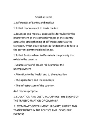                                   Social answers<br />1. Diferenses of Santos and mockus<br />1.1: that mockus want to incris the tax.<br />1.2: Santos and mockus  exposed his formulae for the improvement of the competitiveness of the country across the strengthening of different sectors as the transport, which development is fundamental to face to the current commercial challenges.<br />1.3: that Santos whant to Desminuir the poverty that exists in the country<br /> - Sources of works create for desminuir the unemployment<br /> - Attention to the health and to the education<br /> - The agriculture and the minereria<br /> - The Infrastructure of the country.<br />And mockus propose<br />1. EDUCATION AND CULTURAL CHANGE: THE ENGINE OF THE TRANSFORMATION OF COLOMBIA<br /> 2. EXEMPLARY GOVERNMENT: LEGALITY, JUSTICE AND TRANSPARENCY IN THE POLITICS AND LO'S PUBLIC EXERCISE<br /> 3. SAFETY AND JUSTICE TO THE SERVICE OF THE CITIZEN: DEMOCRATIC LEGALITY<br /> 4. THE COMPANY THAT WE WANT: WITH VIDA'S QUALITY, WITHOUT HUNGER AND HEALTHY<br /> 5. VIDA'S QUALITY FOR THE WOMEN AND EQUALITY OF KIND: I DEVELOP FOR THE COUNTRY<br />Etc.<br />2.?<br />3. Should you have the opportunity to vote for either, for whom would you vote?<br />I would vote for Santos.<br />4. State three reasons to give a backing to your answer.<br />1. Because Santos whant to Attention to the health and to the education.<br />2. Because Santos is an educate person Not as mockus that under the trousers opposite the whole world<br />3. Because I like the Santos' offerts than that them of mockus<br />                                      <br />                                                                ELECCIONES 2010<br />