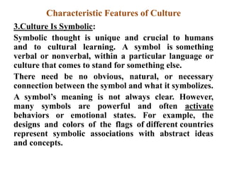 Characteristic Features of Culture
3.Culture Is Symbolic:
Symbolic thought is unique and crucial to humans
and to cultural learning. A symbol is something
verbal or nonverbal, within a particular language or
culture that comes to stand for something else.
There need be no obvious, natural, or necessary
connection between the symbol and what it symbolizes.
A symbol‟s meaning is not always clear. However,
many symbols are powerful and often activate
behaviors or emotional states. For example, the
designs and colors of the flags of different countries
represent symbolic associations with abstract ideas
and concepts.
 