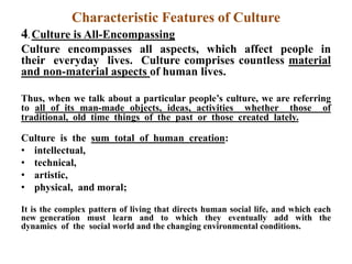 Characteristic Features of Culture
4. Culture is All-Encompassing
Culture encompasses all aspects, which affect people in
their everyday lives. Culture comprises countless material
and non-material aspects of human lives.
Thus, when we talk about a particular people‟s culture, we are referring
to all of its man-made objects, ideas, activities whether those of
traditional, old time things of the past or those created lately.
Culture is the sum total of human creation:
• intellectual,
• technical,
• artistic,
• physical, and moral;
It is the complex pattern of living that directs human social life, and which each
new generation must learn and to which they eventually add with the
dynamics of the social world and the changing environmental conditions.
 