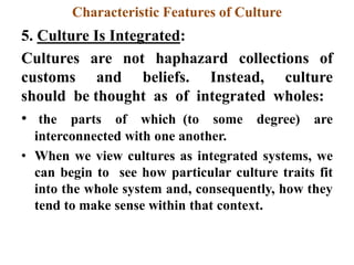 Characteristic Features of Culture
5. Culture Is Integrated:
Cultures are not haphazard collections of
customs and beliefs. Instead, culture
should be thought as of integrated wholes:
• the parts of which (to some degree) are
interconnected with one another.
• When we view cultures as integrated systems, we
can begin to see how particular culture traits fit
into the whole system and, consequently, how they
tend to make sense within that context.
 