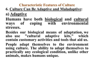Characteristic Features of Culture
6. Culture Can Be Adaptive and Maladaptive:
a) Adaptive
Humans have both biological and cultural
ways of coping with environmental
stresses.
Besides our biological means of adaptation, we
also use "cultural adaptive kits," which
contain customary activities and tools that aid us.
People adapt themselves to the environment
using culture. The ability to adapt themselves to
practically any ecological condition, unlike other
animals, makes humans unique.
 