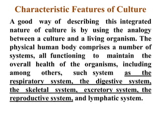 Characteristic Features of Culture
A good way of describing this integrated
nature of culture is by using the analogy
between a culture and a living organism. The
physical human body comprises a number of
systems, all functioning to maintain the
overall health of the organisms, including
among others, such system as the
respiratory system, the digestive system,
the skeletal system, excretory system, the
reproductive system, and lymphatic system.
 