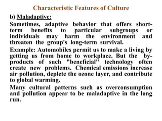 Characteristic Features of Culture
b) Maladaptive:
Sometimes, adaptive behavior that offers short-
term benefits to particular subgroups or
individuals may harm the environment and
threaten the group's long-term survival.
Example: Automobiles permit us to make a living by
getting us from home to workplace. But the by-
products of such "beneficial" technology often
create new problems. Chemical emissions increase
air pollution, deplete the ozone layer, and contribute
to global warming.
Many cultural patterns such as overconsumption
and pollution appear to be maladaptive in the long
run.
 