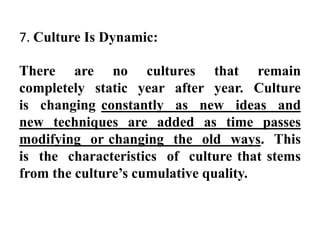 7. Culture Is Dynamic:
There are no cultures that remain
completely static year after year. Culture
is changing constantly as new ideas and
new techniques are added as time passes
modifying or changing the old ways. This
is the characteristics of culture that stems
from the culture‟s cumulative quality.
 