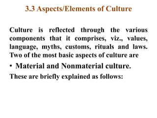 3.3 Aspects/Elements of Culture
Culture is reflected through the various
components that it comprises, viz., values,
language, myths, customs, rituals and laws.
Two of the most basic aspects of culture are
• Material and Nonmaterial culture.
These are briefly explained as follows:
 