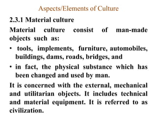 Aspects/Elements of Culture
2.3.1 Material culture
Material culture consist of man-made
objects such as:
• tools, implements, furniture, automobiles,
buildings, dams, roads, bridges, and
• in fact, the physical substance which has
been changed and used by man.
It is concerned with the external, mechanical
and utilitarian objects. It includes technical
and material equipment. It is referred to as
civilization.
 