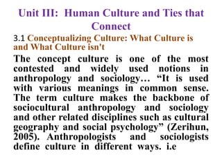 Unit III: Human Culture and Ties that
Connect
3.1 Conceptualizing Culture: What Culture is
and What Culture isn't
The concept culture is one of the most
contested and widely used notions in
anthropology and sociology… “It is used
with various meanings in common sense.
The term culture makes the backbone of
sociocultural anthropology and sociology
and other related disciplines such as cultural
geography and social psychology” (Zerihun,
2005). Anthropologists and sociologists
define culture in different ways. i.e
 