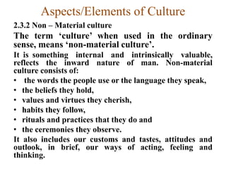 Aspects/Elements of Culture
2.3.2 Non – Material culture
The term „culture‟ when used in the ordinary
sense, means „non-material culture‟.
It is something internal and intrinsically valuable,
reflects the inward nature of man. Non-material
culture consists of:
• the words the people use or the language they speak,
• the beliefs they hold,
• values and virtues they cherish,
• habits they follow,
• rituals and practices that they do and
• the ceremonies they observe.
It also includes our customs and tastes, attitudes and
outlook, in brief, our ways of acting, feeling and
thinking.
 