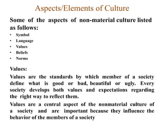 Aspects/Elements of Culture
Some of the aspects of non-material culture listed
as follows:
• Symbol
• Language
• Values
• Beliefs
• Norms
Values:
Values are the standards by which member of a society
define what is good or bad, beautiful or ugly. Every
society develops both values and expectations regarding
the right way to reflect them.
Values are a central aspect of the nonmaterial culture of
a society and are important because they influence the
behavior of the members of a society
 