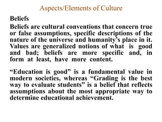 Aspects/Elements of Culture
Beliefs
Beliefs are cultural conventions that concern true
or false assumptions, specific descriptions of the
nature of the universe and humanity‟s place in it.
Values are generalized notions of what is good
and bad; beliefs are more specific and, in
form at least, have more content.
“Education is good” is a fundamental value in
modern societies, whereas “Grading is the best
way to evaluate students” is a belief that reflects
assumptions about the most appropriate way to
determine educational achievement.
 
