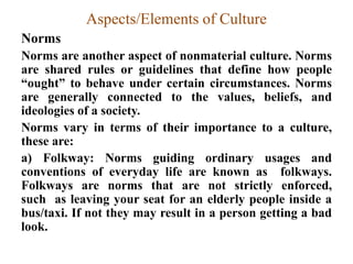 Aspects/Elements of Culture
Norms
Norms are another aspect of nonmaterial culture. Norms
are shared rules or guidelines that define how people
“ought” to behave under certain circumstances. Norms
are generally connected to the values, beliefs, and
ideologies of a society.
Norms vary in terms of their importance to a culture,
these are:
a) Folkway: Norms guiding ordinary usages and
conventions of everyday life are known as folkways.
Folkways are norms that are not strictly enforced,
such as leaving your seat for an elderly people inside a
bus/taxi. If not they may result in a person getting a bad
look.
 