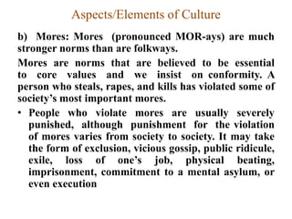 Aspects/Elements of Culture
b) Mores: Mores (pronounced MOR-ays) are much
stronger norms than are folkways.
Mores are norms that are believed to be essential
to core values and we insist on conformity. A
person who steals, rapes, and kills has violated some of
society‟s most important mores.
• People who violate mores are usually severely
punished, although punishment for the violation
of mores varies from society to society. It may take
the form of exclusion, vicious gossip, public ridicule,
exile, loss of one‟s job, physical beating,
imprisonment, commitment to a mental asylum, or
even execution
 