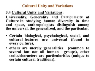 Cultural Unity and Variations
3.4 Cultural Unity and Variations:
Universality, Generality and Particularity of
Culture in studying human diversity in time
and space, anthropologists distinguish among
the universal, the generalized, and the particular.
• Certain biological, psychological, social, and
cultural features are universal (found in
every culture),
• others are merely generalities (common to
several but not all human groups), other
traits/characters are particularities (unique to
certain cultural traditions).
 