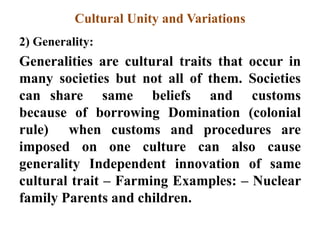 Cultural Unity and Variations
2) Generality:
Generalities are cultural traits that occur in
many societies but not all of them. Societies
can share same beliefs and customs
because of borrowing Domination (colonial
rule) when customs and procedures are
imposed on one culture can also cause
generality Independent innovation of same
cultural trait – Farming Examples: – Nuclear
family Parents and children.
 