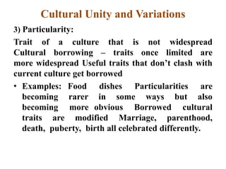 Cultural Unity and Variations
3) Particularity:
Trait of a culture that is not widespread
Cultural borrowing – traits once limited are
more widespread Useful traits that don‟t clash with
current culture get borrowed
• Examples: Food dishes Particularities are
becoming rarer in some ways but also
becoming more obvious Borrowed cultural
traits are modified Marriage, parenthood,
death, puberty, birth all celebrated differently.
 
