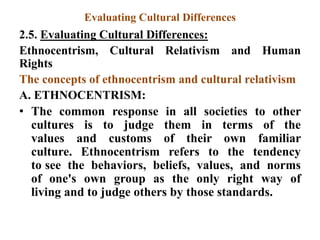 Evaluating Cultural Differences
2.5. Evaluating Cultural Differences:
Ethnocentrism, Cultural Relativism and Human
Rights
The concepts of ethnocentrism and cultural relativism
A. ETHNOCENTRISM:
• The common response in all societies to other
cultures is to judge them in terms of the
values and customs of their own familiar
culture. Ethnocentrism refers to the tendency
to see the behaviors, beliefs, values, and norms
of one's own group as the only right way of
living and to judge others by those standards.
 