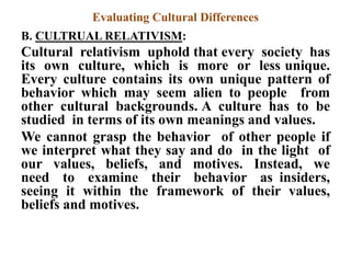 Evaluating Cultural Differences
B. CULTRUAL RELATIVISM:
Cultural relativism uphold that every society has
its own culture, which is more or less unique.
Every culture contains its own unique pattern of
behavior which may seem alien to people from
other cultural backgrounds. A culture has to be
studied in terms of its own meanings and values.
We cannot grasp the behavior of other people if
we interpret what they say and do in the light of
our values, beliefs, and motives. Instead, we
need to examine their behavior as insiders,
seeing it within the framework of their values,
beliefs and motives.
 