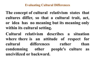 Evaluating Cultural Differences
The concept of cultural relativism states that
cultures differ, so that a cultural trait, act,
or idea has no meaning but its meaning only
within its cultural setting.
Cultural relativism describes a situation
where there is an attitude of respect for
cultural differences rather than
condemning other people's culture as
uncivilized or backward.
 