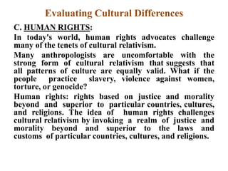 Evaluating Cultural Differences
C. HUMAN RIGHTS:
In today's world, human rights advocates challenge
many of the tenets of cultural relativism.
Many anthropologists are uncomfortable with the
strong form of cultural relativism that suggests that
all patterns of culture are equally valid. What if the
people practice slavery, violence against women,
torture, or genocide?
Human rights: rights based on justice and morality
beyond and superior to particular countries, cultures,
and religions. The idea of human rights challenges
cultural relativism by invoking a realm of justice and
morality beyond and superior to the laws and
customs of particular countries, cultures, and religions.
 