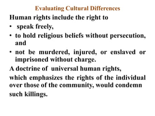 Evaluating Cultural Differences
Human rights include the right to
• speak freely,
• to hold religious beliefs without persecution,
and
• not be murdered, injured, or enslaved or
imprisoned without charge.
A doctrine of universal human rights,
which emphasizes the rights of the individual
over those of the community, would condemn
such killings.
 