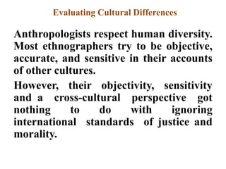Evaluating Cultural Differences
Anthropologists respect human diversity.
Most ethnographers try to be objective,
accurate, and sensitive in their accounts
of other cultures.
However, their objectivity, sensitivity
and a cross-cultural perspective got
nothing to do with ignoring
international standards of justice and
morality.
 