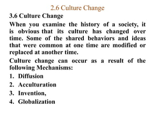 2.6 Culture Change
3.6 Culture Change
When you examine the history of a society, it
is obvious that its culture has changed over
time. Some of the shared behaviors and ideas
that were common at one time are modified or
replaced at another time.
Culture change can occur as a result of the
following Mechanisms:
1. Diffusion
2. Acculturation
3. Invention,
4. Globalization
 