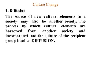 Culture Change
1. Diffusion
The source of new cultural elements in a
society may also be another society. The
process by which cultural elements are
borrowed from another society and
incorporated into the culture of the recipient
group is called DIFFUSION.
 