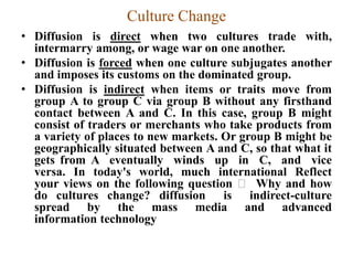 Culture Change
• Diffusion is direct when two cultures trade with,
intermarry among, or wage war on one another.
• Diffusion is forced when one culture subjugates another
and imposes its customs on the dominated group.
• Diffusion is indirect when items or traits move from
group A to group C via group B without any firsthand
contact between A and C. In this case, group B might
consist of traders or merchants who take products from
a variety of places to new markets. Or group B might be
geographically situated between A and C, so that what it
gets from A eventually winds up in C, and vice
versa. In today's world, much international Reflect
your views on the following question Why and how
do cultures change? diffusion is indirect-culture
spread by the mass media and advanced
information technology
 