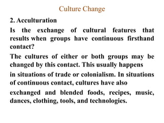 Culture Change
2. Acculturation
Is the exchange of cultural features that
results when groups have continuous firsthand
contact?
The cultures of either or both groups may be
changed by this contact. This usually happens
in situations of trade or colonialism. In situations
of continuous contact, cultures have also
exchanged and blended foods, recipes, music,
dances, clothing, tools, and technologies.
 