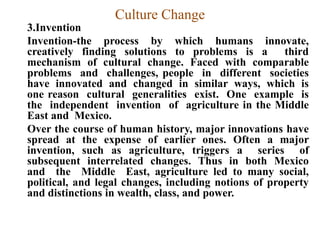 Culture Change
3.Invention
Invention-the process by which humans innovate,
creatively finding solutions to problems is a third
mechanism of cultural change. Faced with comparable
problems and challenges, people in different societies
have innovated and changed in similar ways, which is
one reason cultural generalities exist. One example is
the independent invention of agriculture in the Middle
East and Mexico.
Over the course of human history, major innovations have
spread at the expense of earlier ones. Often a major
invention, such as agriculture, triggers a series of
subsequent interrelated changes. Thus in both Mexico
and the Middle East, agriculture led to many social,
political, and legal changes, including notions of property
and distinctions in wealth, class, and power.
 