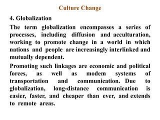Culture Change
4. Globalization
The term globalization encompasses a series of
processes, including diffusion and acculturation,
working to promote change in a world in which
nations and people are increasingly interlinked and
mutually dependent.
Promoting such linkages are economic and political
forces, as well as modem systems of
transportation and communication. Due to
globalization, long-distance communication is
easier, faster, and cheaper than ever, and extends
to remote areas.
 