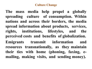 Culture Change
The mass media help propel a globally
spreading culture of consumption. Within
nations and across their borders, the media
spread information about products, services,
rights, institutions, lifestyles, and the
perceived costs and benefits of globalization.
Emigrants transmit information and
resources transnationally, as they maintain
their ties with home (phoning, faxing, e-
mailing, making visits, and sending money).
 