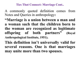 Ties That Connect: Marriage Cont..
A commonly quoted definition comes from
Notes and Queries in anthropology:
“Marriage is a union between a man and
a woman such that the children born to
the woman are recognized as legitimate
offspring of both partners” (Royal
Anthropological Institute, 1951).
This definition isn‟t universally valid for
several reasons. One is that marriages
may unite more than two spouses.
 