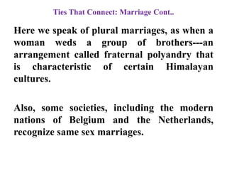 Ties That Connect: Marriage Cont..
Here we speak of plural marriages, as when a
woman weds a group of brothers---an
arrangement called fraternal polyandry that
is characteristic of certain Himalayan
cultures.
Also, some societies, including the modern
nations of Belgium and the Netherlands,
recognize same sex marriages.
 