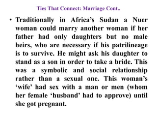 Ties That Connect: Marriage Cont..
• Traditionally in Africa‟s Sudan a Nuer
woman could marry another woman if her
father had only daughters but no male
heirs, who are necessary if his patrilineage
is to survive. He might ask his daughter to
stand as a son in order to take a bride. This
was a symbolic and social relationship
rather than a sexual one. This woman‟s
„wife‟ had sex with a man or men (whom
her female „husband‟ had to approve) until
she got pregnant.
 