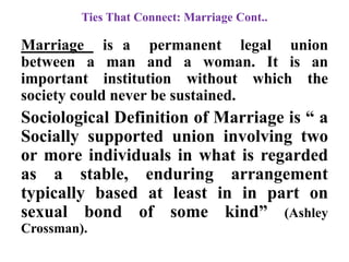 Ties That Connect: Marriage Cont..
Marriage is a permanent legal union
between a man and a woman. It is an
important institution without which the
society could never be sustained.
Sociological Definition of Marriage is “ a
Socially supported union involving two
or more individuals in what is regarded
as a stable, enduring arrangement
typically based at least in in part on
sexual bond of some kind” (Ashley
Crossman).
 