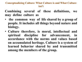 Conceptualizing Culture: What Culture is and What Culture
isn't
Combining several of these definitions, we
may define culture as
• the common way of life shared by a group of
people. It includes all things beyond nature and
biology.
• Culture therefore, is moral, intellectual and
spiritual discipline for advancement, in
accordance with the norms and values based
on accumulated heritage. Culture is a system of
learned behavior shared by and transmitted
among the members of the group.
 