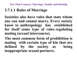 Ties That Connect: Marriage, Family and Kinship
3.7.1.1 Rules of Marriage
Societies also have rules that state whom
one can and cannot marry. Every society
know to anthropology has established
for itself some type of rules regulating
mating (sexual intercourse).
The most common form of prohibition is
mating with certain type of kin that are
defined by the society as being
inappropriate sexual partners.
 