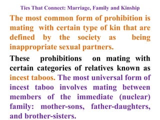 Ties That Connect: Marriage, Family and Kinship
The most common form of prohibition is
mating with certain type of kin that are
defined by the society as being
inappropriate sexual partners.
These prohibitions on mating with
certain categories of relatives known as
incest taboos. The most universal form of
incest taboo involves mating between
members of the immediate (nuclear)
family: mother-sons, father-daughters,
and brother-sisters.
 