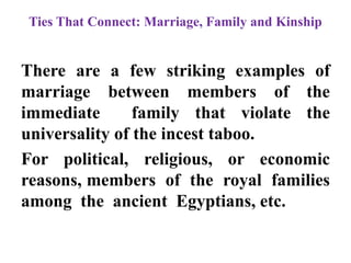 Ties That Connect: Marriage, Family and Kinship
There are a few striking examples of
marriage between members of the
immediate family that violate the
universality of the incest taboo.
For political, religious, or economic
reasons, members of the royal families
among the ancient Egyptians, etc.
 