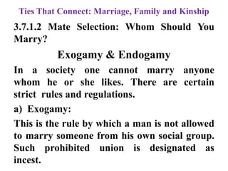 Ties That Connect: Marriage, Family and Kinship
3.7.1.2 Mate Selection: Whom Should You
Marry?
Exogamy & Endogamy
In a society one cannot marry anyone
whom he or she likes. There are certain
strict rules and regulations.
a) Exogamy:
This is the rule by which a man is not allowed
to marry someone from his own social group.
Such prohibited union is designated as
incest.
 