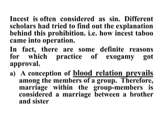 Incest is often considered as sin. Different
scholars had tried to find out the explanation
behind this prohibition. i.e. how incest taboo
came into operation.
In fact, there are some definite reasons
for which practice of exogamy got
approval.
a) A conception of blood relation prevails
among the members of a group. Therefore,
marriage within the group-members is
considered a marriage between a brother
and sister
 